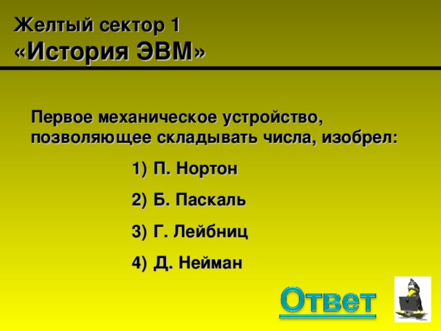 Желтый сектор 1  «История ЭВМ» Первое механическое устройство, позволяющее складывать числа, изобрел:  П. Нортон  Б. Паскаль  Г. Лейбниц  Д. Нейман  П. Нортон  Б. Паскаль  Г. Лейбниц  Д. Нейман  П. Нортон  Б. Паскаль  Г. Лейбниц  Д. Нейман  П. Нортон  Б. Паскаль  Г. Лейбниц  Д. Нейман  П. Нортон  Б. Паскаль  Г. Лейбниц  Д. Нейман 