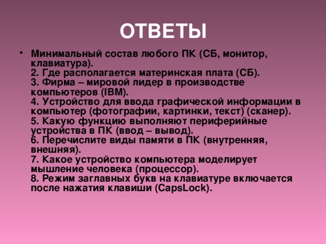 ОТВЕТЫ Минимальный состав любого ПК (СБ, монитор, клавиатура).  2. Где располагается материнская плата (СБ).  3. Фирма – мировой лидер в производстве компьютеров (IBM).  4. Устройство для ввода графической информации в компьютер (фотографии, картинки, текст) (сканер).  5. Какую функцию выполняют периферийные устройства в ПК (ввод – вывод).  6. Перечислите виды памяти в ПК (внутренняя, внешняя).  7. Какое устройство компьютера моделирует мышление человека (процессор).  8. Режим заглавных букв на клавиатуре включается после нажатия клавиши (CapsLock).    