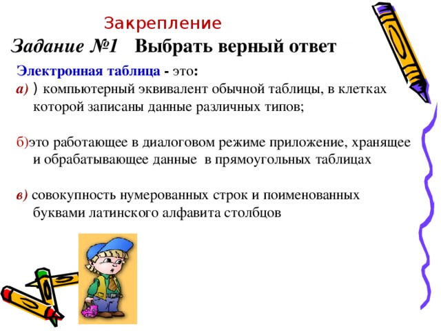 Закрепление Задание №1 Выбрать верный ответ   Электронная таблица - это : а)  ) компьютерный эквивалент обычной таблицы, в клетках которой записаны данные различных типов; б) это работающее в диалоговом режиме приложение, хранящее и обрабатывающее данные в прямоугольных таблицах в) совокупность нумерованных строк и поименованных буквами латинского алфавита столбцов 