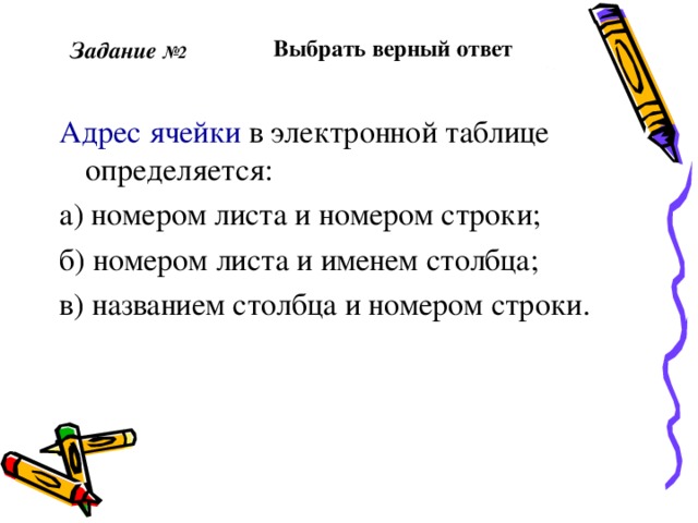  Выбрать верный ответ  Задание №2 Адрес ячейки в электронной таблице определяется: а) номером листа и номером строки; б) номером листа и именем столбца; в) названием столбца и номером строки. 