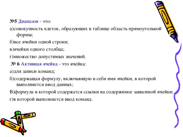 № 5 Диапазон - это: а)совокупность клеток, образующих в таблице область прямоугольной формы; б)все ячейки одной строки; в)ячейки одного столбца; г)множество допустимых значений. № 6 Активная ячейка - это ячейка: а)для записи команд; б)содержащая формулу, включающую в себя имя ячейки, в которой выполняется ввод данных; В)формула в которой содержатся ссылки на содержимое зависимой ячейки; г)в которой выполняется ввод команд. 