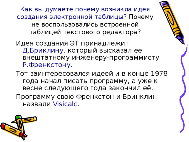 Как вы думаете почему возникла идея создания электронной таблицы? Почему не воспользовались встроенной таблицей текстового редактора? Идея создания ЭТ принадлежит Д.Бриклину, который высказал ее внештатному инженеру-программисту Р.Френкстону. Тот заинтересовался идеей и в конце 1978 года начал писать программу, а уже к весне следующего года закончил её. Программу свою Френкстон и Бринклин назвали Visicalc. 