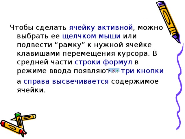Чтобы сделать ячейку активной , можно выбрать ее щелчком мыши или подвести “рамку” к нужной ячейке клавишами перемещения курсора. В средней части строки формул в режиме ввода появляются три кнопки  а справа высвечивается содержимое ячейки. 