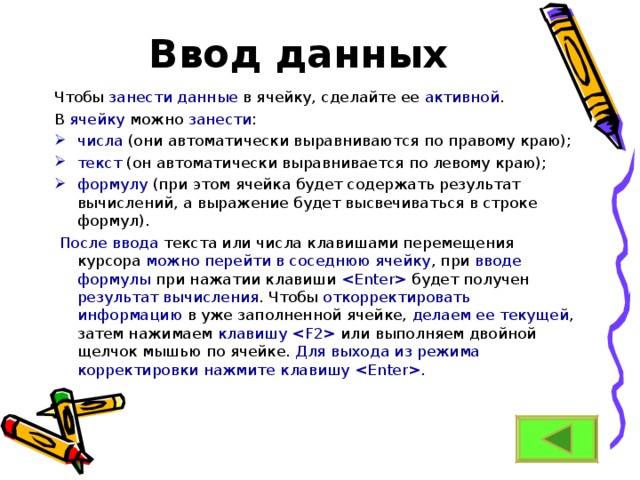    Ввод данных Чтобы занести данные в ячейку, сделайте ее активной . В ячейку можно занести : числа (они автоматически выравниваются по правому краю); текст (он автоматически выравнивается по левому краю); формулу (при этом ячейка будет содержать результат вычислений, а выражение будет высвечиваться в строке формул).   После ввода текста или числа клавишами перемещения курсора можно перейти в соседнюю ячейку , при вводе формулы при нажатии клавиши  будет получен результат вычисления . Чтобы откорректировать информацию в уже заполненной ячейке, делаем ее текущей , затем нажимаем клавишу  или выполняем двойной щелчок мышью по ячейке. Для выхода из режима корректировки нажмите клавишу . 