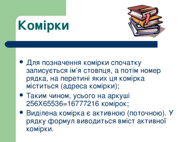 Комірки Для позначення комірки спочатку записується ім’я стовпця, а потім номер рядка, на перетині яких ця комірка міститься (адреса комірки); Таким чином, усього на аркуші 256Х65536=16777216 комірок; Виділена комірка є активною (поточною). У рядку формул виводиться вміст активної комірки. 