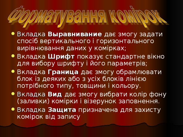 Вкладка Выравнивание  дає змогу задати спосіб вертикального і горизонтального вирівнювання даних у комірках; Вкладка Шрифт показує стандартне вікно для вибору шрифту і його параметрів; Вкладка Граница дає змогу обрамлювати блок із деяких або з усіх блоків лінією потрібного типу, товщини і кольору. Вкладка Вид дає змогу вибрати колір фону (заливки) комірки і візерунок заповнення. Вкладка Защита призначена для захисту комірок від запису 