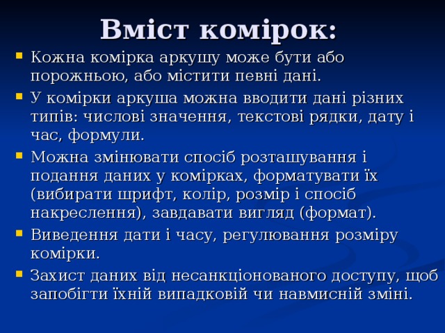 Вміст комірок: Кожна комірка аркушу може бути або порожньою, або містити певні дані. У комірки аркуша можна вводити дані різних типів: числові значення, текстові рядки, дату і час, формули. Можна змінювати спосіб розташування і подання даних у комірках, форматувати їх (вибирати шрифт, колір, розмір і спосіб накреслення), завдавати вигляд (формат). Виведення дати і часу, регулювання розміру комірки. Захист даних від несанкціонованого доступу, щоб запобігти їхній випадковій чи навмисній зміні. 