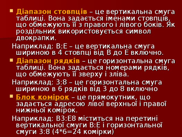 Діапазон стовпців – це вертикальна смуга таблиці. Вона задається іменами стовпців, що обмежують її з правого і лівого боків. Як роздільник використовується символ двокрапки.  Наприклад: В:Е – це вертикальна смуга шириною в 4 стовпці від В до Е включно. Діапазон рядків – це горизонтальна смуга таблиці. Вона задається номерами рядків, що обмежують її зверху і зліва.  Наприклад: 3:8 – це горизонтальна смуга шириною в 6 рядків від 3 до 8 включно Блок комірок – це прямокутник, що задається адресою лівої верхньої і правої нижньої комірок.  Наприклад: В3:Е8 міститься на перетині вертикальної смуги В:Е і горизонтальної смуги 3:8 (4*6=24 комірки) 