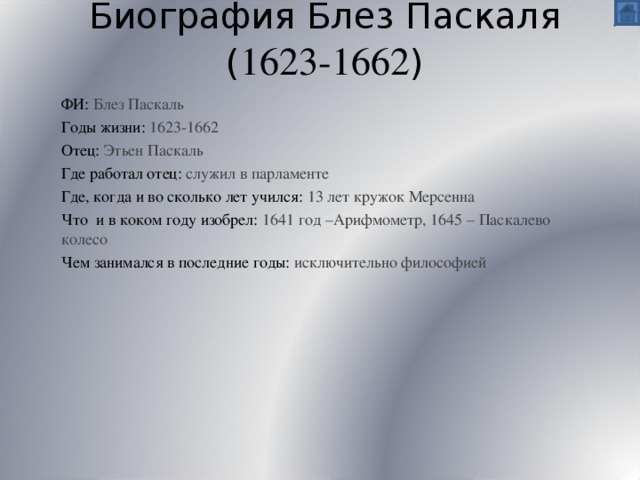 Биография Блез Паскаля  ( 1623-1662 ) ФИ:  Блез Паскаль Годы жизни: 1623-1662 Отец:  Этьен Паскаль Где работал отец: служил в парламенте Где, когда и во сколько лет учился: 13 лет кружок Мерсенна Что и в коком году изобрел: 1641 год –Арифмометр, 1645 – Паскалево колесо Чем занимался в последние годы: исключительно философией 