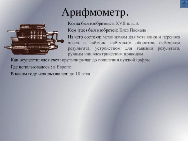 Арифмометр . Когда был изобретен:  в XVII в. н. э. Кем (где) был изобретен: Блез Паскаль Из чего состоял: механизмом для установки и переноса чисел в счётчик, счётчиком оборотов, счётчиком результата, устройством для гашения результата, ручным или электрическим приводом. Как осуществлялся счет: крутили рычаг до появления нужной цифры Где использовалось :  в Европе В каком году использовался: до 18 века 