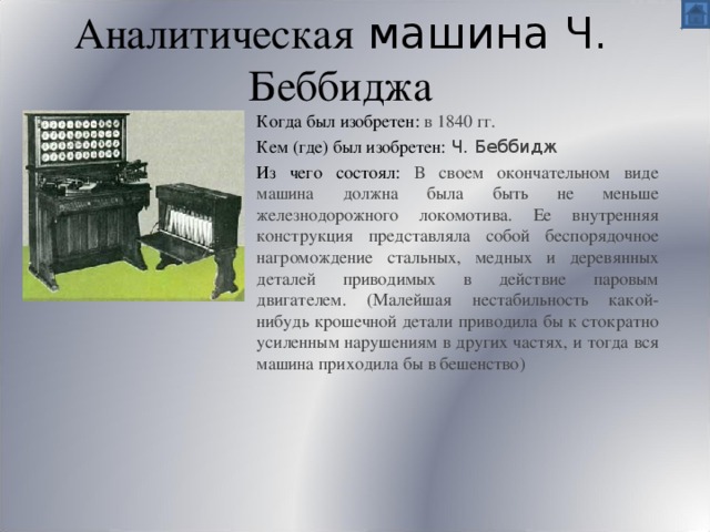 Аналитическая машина Ч. Беббиджа Когда был изобретен: в 1840 гг. Кем (где) был изобретен: Ч. Беббидж Из чего состоял: В своем окончательном виде машина должна была быть не меньше железнодорожного локомотива. Ее внутренняя конструкция представляла собой беспорядочное нагромождение стальных, медных и деревянных деталей приводимых в действие паровым двигателем. (Малейшая нестабильность какой-нибудь крошечной детали приводила бы к стократно усиленным нарушениям в других частях, и тогда вся машина приходила бы в бешенство) 