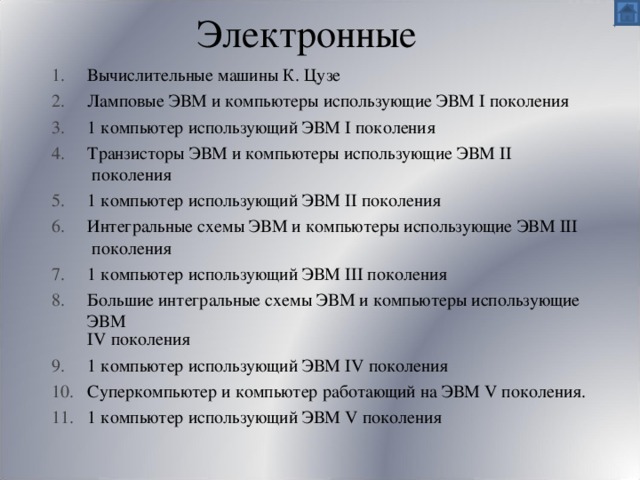 Электронные Вычислительные машины К. Цузе Ламповые ЭВМ и компьютеры использующие ЭВМ I поколения 1 компьютер использующий ЭВМ I поколения Транзисторы ЭВМ и компьютеры использующие ЭВМ II поколения 1 компьютер использующий ЭВМ II поколения Интегральные схемы ЭВМ и компьютеры использующие ЭВМ III поколения 1 компьютер использующий ЭВМ III поколения Большие интегральные схемы ЭВМ и компьютеры использующие ЭВМ IV поколения 1 компьютер использующий ЭВМ IV поколения Суперкомпьютер и компьютер работающий на ЭВМ V поколения. 1 компьютер использующий ЭВМ V поколения 