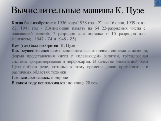 Вычислительные машины К. Цузе Когда был изобретен:  в 1936 году(1938 год - Z1 на 16 слов, 1939 год - Z2, 1941 год - Z3(имеющий память на 64 22-разрядных числа с плавающей запятой : 7 разрядов для порядка и 15 разрядов для мантиссы), 1947 - Z4 и 1948 - Z5) Кем (где) был изобретен:  К. Цузе   Как осуществлялся счет: использовалась двоичная система счисления, форма представления чисел с «плавающей» запятой, трёхадресная система программирования и перфокарты. В качестве элементной базы Цузе выбрал реле, которые к тому времени давно применялись в различных областях техники Где использовалось: в Европе В каком году использовался: до конца 20 века 