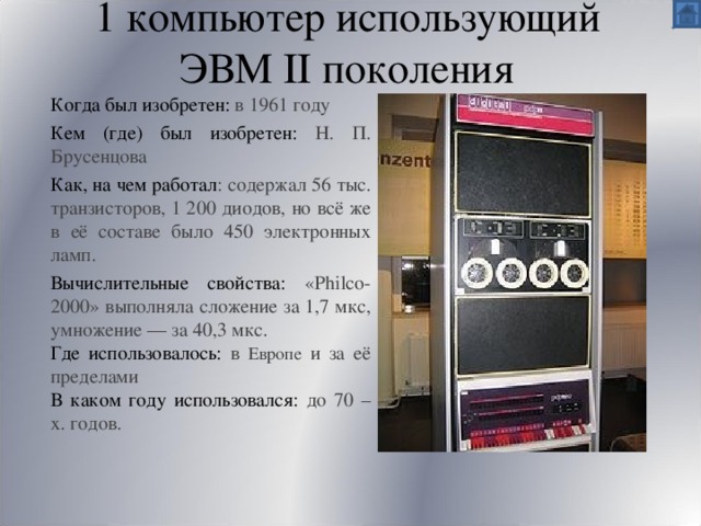 1 компьютер использующий ЭВМ II поколения Когда был изобретен:  в 1961 году Кем (где) был изобретен:  Н. П. Брусенцова Как, на чем работал : содержал 56 тыс. транзисторов, 1 200 диодов, но всё же в её составе было 450 электронных ламп. Вычислительные свойства: «Philco-2000» выполняла сложение за 1,7 мкс, умножение — за 40,3 мкс. Где использовалось: в Европе и за её пределами В каком году использовался: до 70 – х. годов. 
