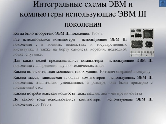Интегральные схемы ЭВМ и компьютеры использующие ЭВМ III поколения Когда было изобретено ЭВМ III поколения:  1968 г. Где использовались компьютеры использующие ЭВМ III поколения :  в военных ведомствах и государственных институтах, а также на борту самолета, корабля, подводной лодке, спутнике. Для каких целей предназначались компьютеры использующие ЭВМ III поколения : для решения научно-технических задач. Какова вычислительная мощность таких машин: 10 тысяч операций в секунду Какова масса, занимаемая площадь компьютеров использующих ЭВМ III поколения: значительно уменьшились в размере, они были примерно c письменный стол Какова потребительская мощность таких машин: два – четыре киловатта До какого года использовались компьютеры использующие ЭВМ III поколения : до  1973 г. 