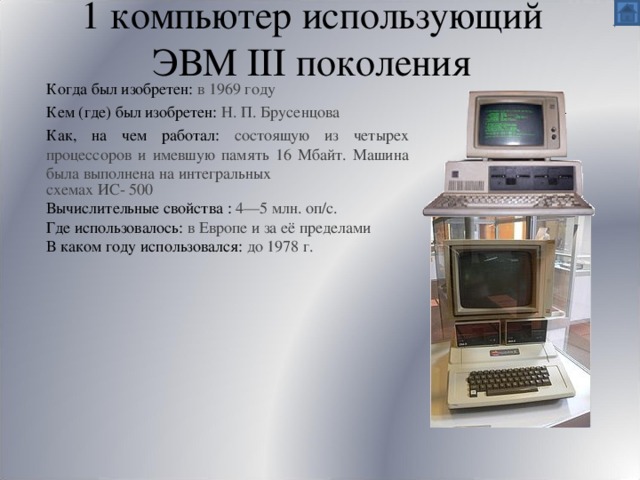 1 компьютер использующий ЭВМ III поколения Когда был изобретен:  в 1969 году Кем (где) был изобретен:  Н. П. Брусенцова Как, на чем работал: состоящую из четырех процессоров и имевшую память 16 Мбайт. Машина была выполнена на интегральных   схемах ИС- 500 Вычислительные свойства : 4—5 млн. оп/с. Где использовалось: в Европе и за её пределами В каком году использовался: до 1978 г. 