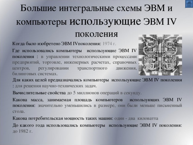 Большие интегральные схемы ЭВМ и компьютеры использующие ЭВМ IV поколения Когда было изобретено ЭВМ IV поколения:  1974 г. Где использовались компьютеры использующие ЭВМ IV поколения :  в управлении технологическими процессами предприятий, торговле, инженерных расчетах, справочных центров, регулировании транспортного движения, билинговых системах. Для каких целей предназначались компьютеры использующие ЭВМ IV поколения : для решения научно-технических задач. Вычислительные свойства до 5 миллионов операций в секунду. Какова масса, занимаемая площадь компьютеров использующих ЭВМ IV поколения: значительно уменьшились в размере, они были меньше письменный стола. Какова потребительская мощность таких машин: один - два киловатта До какого года использовались компьютеры использующие ЭВМ IV поколения: до  1982 г. 