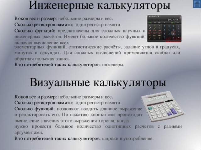 Инженерные калькуляторы   Коков вес и размер: небольшие размеры и вес. Сколько регистров памяти: один регистр памяти. Сколько функций: предназначены для сложных научных и инженерных расчётов. Имеют большое количество функций, включая вычисление всех элементарных функций, статистические расчёты, задание углов в градусах, минутах и секундах. Для сложных вычислений применяются скобки или обратная польская запись. Кто потребителей таких калькуляторов: инженеры.  Визуальные калькуляторы Коков вес и размер: небольшие размеры и вес. Сколько регистров памяти: один регистр памяти. Сколько функций: позволяют вводить длинное выражение и редактировать его. По нажатию кнопки «=» происходит вычисление значения этого выражения хороши, когда нужно провести большое количество однотипных расчётов с разными аргументами. Кто потребителей таких калькуляторов: широки в употребление. 