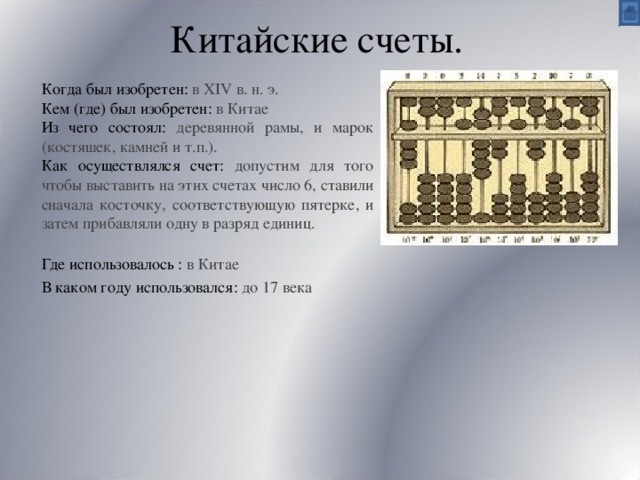 Китайские счеты. Когда был изобретен: в XIV в. н. э. Кем (где) был изобретен:  в Китае Из чего состоял: деревянной рамы, и марок (костяшек, камней и т.п.).   Как осуществлялся счет: допустим для того чтобы выставить на этих счетах число 6, ставили сначала косточку, соответствующую пятерке, и затем прибавляли одну в разряд единиц. Где использовалось :  в Китае В каком году использовался: до 17 века 