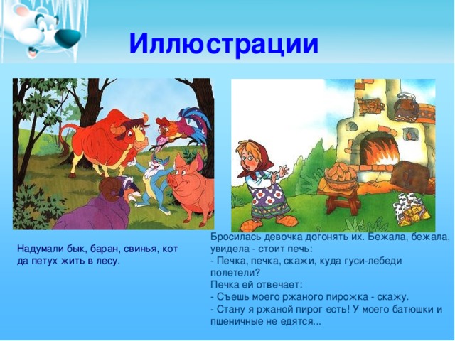 Иллюстрации Бросилась девочка догонять их. Бежала, бежала, увидела - стоит печь:  - Печка, печка, скажи, куда гуси-лебеди полетели?  Печка ей отвечает:  - Съешь моего ржаного пирожка - скажу.  - Стану я ржаной пирог есть! У моего батюшки и пшеничные не едятся...   Надумали бык, баран, свинья, кот да петух жить в лесу.  