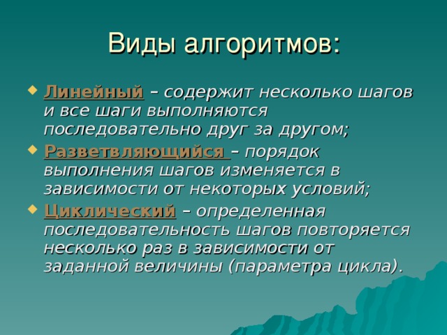 Виды алгоритмов: Линейный – содержит несколько шагов и все шаги выполняются последовательно друг за другом; Разветвляющийся – порядок выполнения шагов изменяется в зависимости от некоторых условий; Циклический – определенная последовательность шагов повторяется несколько раз в зависимости от заданной величины (параметра цикла). 