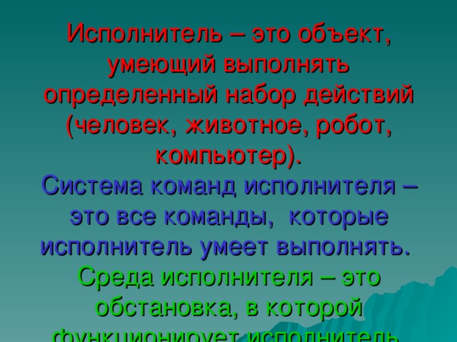 Исполнитель – это объект, умеющий выполнять определенный набор действий (человек, животное, робот, компьютер).  Система команд исполнителя – это все команды, которые исполнитель умеет выполнять.   Среда исполнителя – это обстановка, в которой функционирует исполнитель. 