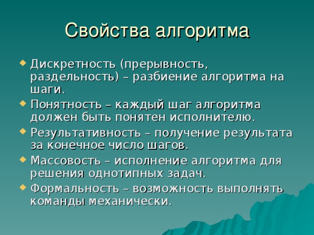 Свойства алгоритма Дискретность (прерывность, раздельность) – разбиение алгоритма на шаги. Понятность – каждый шаг алгоритма должен быть понятен исполнителю. Результативность – получение результата за конечное число шагов. Массовость – исполнение алгоритма для решения однотипных задач. Формальность – возможность выполнять команды механически. 