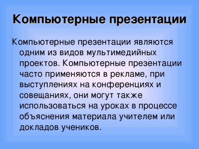 Компьютерные презентации Компьютерные презентации являются одним из видов мультимедийных проектов. Компьютерные презентации часто применяются в рекламе, при выступлениях на конференциях и совещаниях, они могут также использоваться на уроках в процессе объяснения материала учителем или докладов учеников. 