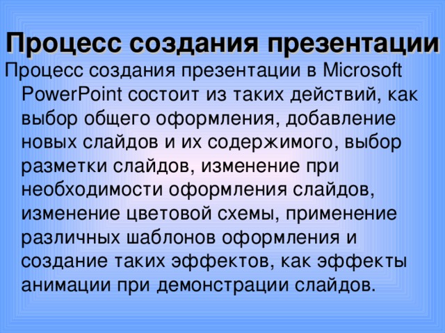 Процесс создания презентации Процесс создания презентации в Microsoft PowerPoint состоит из таких действий, как выбор общего оформления, добавление новых слайдов и их содержимого, выбор разметки слайдов, изменение при необходимости оформления слайдов, изменение цветовой схемы, применение различных шаблонов оформления и создание таких эффектов, как эффекты анимации при демонстрации слайдов. 
