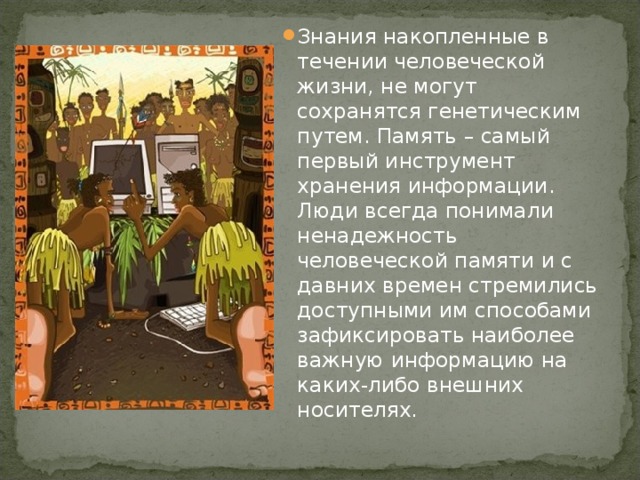 Знания накопленные в течении человеческой жизни, не могут сохранятся генетическим путем. Память – самый первый инструмент хранения информации. Люди всегда понимали ненадежность человеческой памяти и с давних времен стремились доступными им способами зафиксировать наиболее важную информацию на каких-либо внешних носителях. 