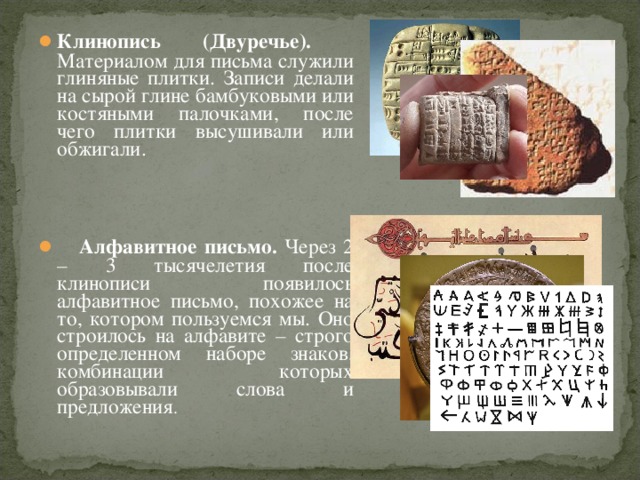 Клинопись (Двуречье). Материалом для письма служили глиняные плитки. Записи делали на сырой глине бамбуковыми или костяными палочками, после чего плитки высушивали или обжигали.     Алфавитное письмо. Через 2 – 3 тысячелетия после клинописи появилось алфавитное письмо, похожее на то, котором пользуемся мы. Оно строилось на алфавите – строго определенном наборе знаков, комбинации которых образовывали слова и предложения .  