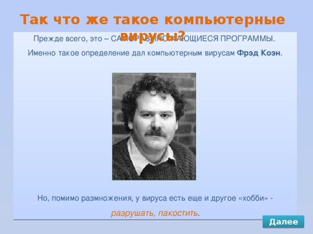 Так что же такое компьютерные вирусы? Прежде всего, это – САМОРАЗМНОЖАЮЩИЕСЯ ПРОГРАММЫ. Именно такое определение дал компьютерным вирусам Фрэд Коэн . Но, помимо размножения, у вируса есть еще и другое «хобби» -  разрушать, пакостить . Далее 