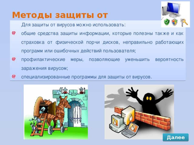 Методы защиты от компьютерных вирусов Для защиты от вирусов можно использовать: общие средства защиты информации, которые полезны также и как страховка от физической порчи дисков, неправильно работающих программ или ошибочных действий пользователя; профилактические меры, позволяющие уменьшить вероятность заражения вирусом; специализированные программы для защиты от вирусов. Далее 