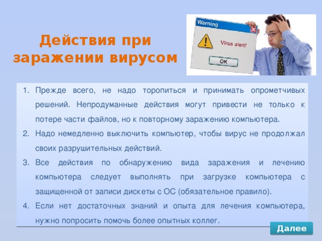 Действия при заражении вирусом Прежде всего, не надо торопиться и принимать опрометчивых решений. Непродуманные действия могут привести не только к потере части файлов, но к повторному заражению компьютера. Надо немедленно выключить компьютер, чтобы вирус не продолжал своих разрушительных действий. Все действия по обнаружению вида заражения и лечению компьютера следует выполнять при загрузке компьютера с защищенной от записи дискеты с ОС (обязательное правило). Если нет достаточных знаний и опыта для лечения компьютера, нужно попросить помочь более опытных коллег. Далее 