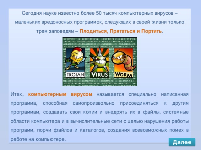 Сегодня науке известно более 50 тысяч компьютерных вирусов – маленьких вредоносных программок, следующих в своей жизни только трем заповедям – Плодиться, Прятаться и Портить . Итак, компьютерным вирусом называется специально написанная программа, способная самопроизвольно присоединяться к другим программам, создавать свои копии и внедрять их в файлы, системные области компьютера и в вычислительные сети с целью нарушения работы программ, порчи файлов и каталогов, создания всевозможных помех в работе на компьютере. Далее 