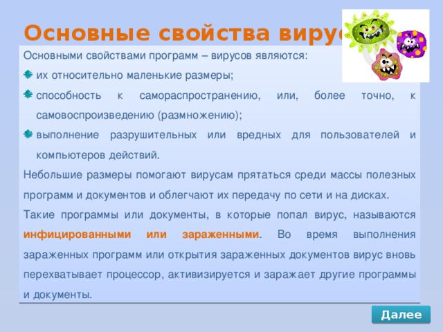 Основные свойства вирусов Основными свойствами программ – вирусов являются: их относительно маленькие размеры; способность к самораспространению, или, более точно, к самовоспроизведению (размножению); выполнение разрушительных или вредных для пользователей и компьютеров действий. Небольшие размеры помогают вирусам прятаться среди массы полезных программ и документов и облегчают их передачу по сети и на дисках. Такие программы или документы, в которые попал вирус, называются инфицированными или зараженными . Во время выполнения зараженных программ или открытия зараженных документов вирус вновь перехватывает процессор, активизируется и заражает другие программы и документы. Далее 