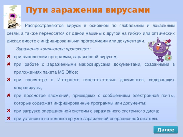 Пути заражения вирусами Распространяются вирусы в основном по глобальным и локальным сетям, а также переносятся от одной машины к другой на гибких или оптических дисках вместе с инфицированными программами или документами. Заражение компьютера происходит: при выполнении программы, зараженной вирусом; при работе с зараженными макровирусами документами, созданными в приложениях пакета MS Office; при просмотре в Интернете гипертекстовых документов, содержащих макровирусы; при просмотре вложений, пришедших с сообщениями электронной почты, которые содержат инфицированные программы или документы; при загрузке операционной системы с зараженного системного диска; при установке на компьютер уже зараженной операционной системы. Далее 