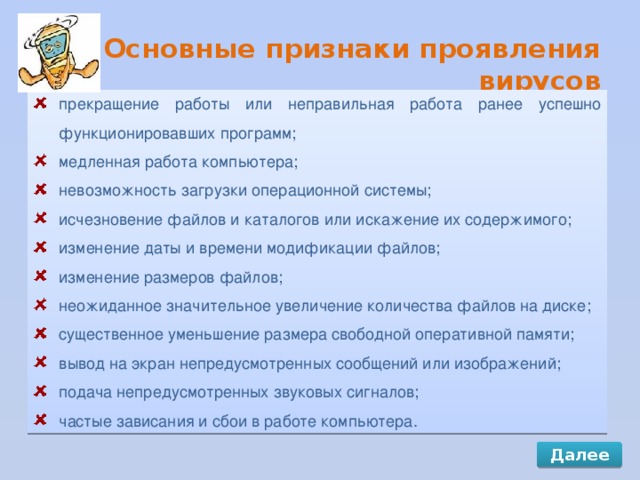 Основные признаки проявления вирусов прекращение работы или неправильная работа ранее успешно функционировавших программ; медленная работа компьютера; невозможность загрузки операционной системы; исчезновение файлов и каталогов или искажение их содержимого; изменение даты и времени модификации файлов; изменение размеров файлов; неожиданное значительное увеличение количества файлов на диске; существенное уменьшение размера свободной оперативной памяти; вывод на экран непредусмотренных сообщений или изображений; подача непредусмотренных звуковых сигналов; частые зависания и сбои в работе компьютера. Далее 