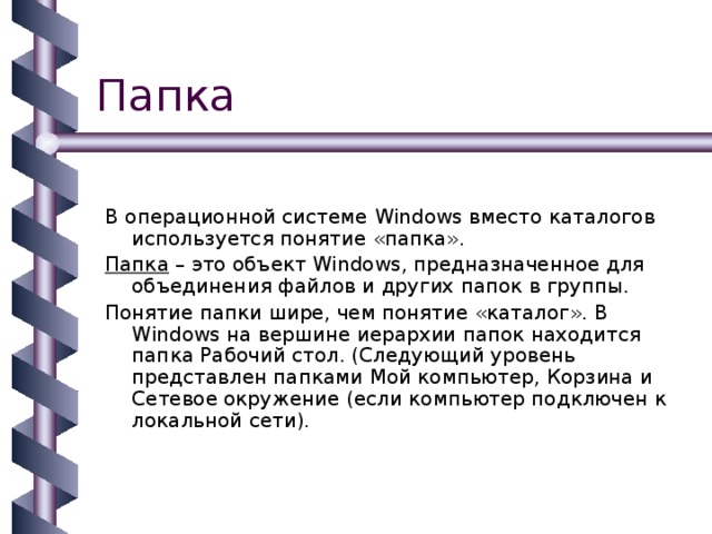 В операционной системе Windows вместо каталогов используется понятие «папка». Папка – это объект Windows , предназначенное для объединения файлов и других папок в группы. Понятие папки шире, чем понятие «каталог». В Windows на вершине иерархии папок находится папка Рабочий стол. (Следующий уровень представлен папками Мой компьютер, Корзина и Сетевое окружение (если компьютер подключен к локальной сети). 