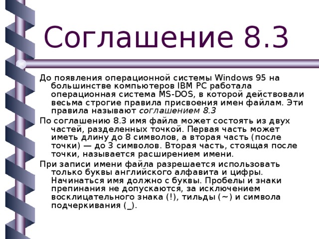 Соглашение 8.3 До появления операционной системы Windows 95 на большинстве компьютеров IBM PC работала операционная система MS-DOS, в которой действовали весьма строгие правила присвоения имен файлам. Эти правила называют соглашением 8.3 По соглашению 8.3 имя файла может состоять из двух частей, разделенных точкой. Первая часть может иметь длину до 8 символов, а вторая часть (после точки) — до 3 символов. Вторая часть, стоящая после точки, называется расширением имени. При записи имени файла разрешается использовать только буквы английского алфавита и цифры. Начинаться имя должно с буквы. Пробелы и знаки препинания не допускаются, за исключением восклицательного знака (!), тильды ( ~ ) и символа подчеркивания (_). 
