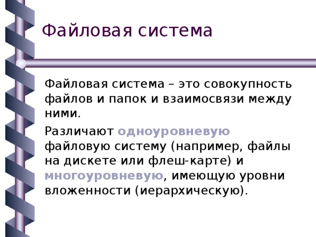 Файловая система Файловая система – это совокупность файлов и папок и взаимосвязи между ними. Различают одноуровневую файловую систему (например, файлы на дискете или флеш-карте) и многоуровневую , имеющую уровни вложенности (иерархическую). 
