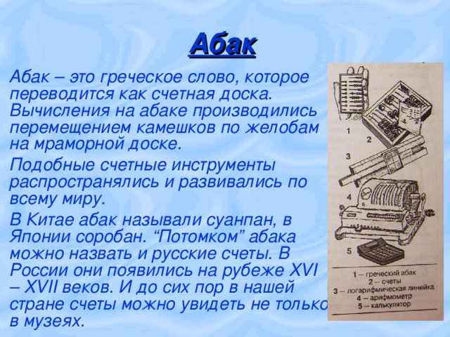 Абак Абак – это греческое слово, которое переводится как счетная доска. Вычисления на абаке производились перемещением камешков по желобам на мраморной доске. Подобные счетные инструменты распространялись и развивались по всему миру. В Китае абак называли суанпан, в Японии соробан. “Потомком” абака можно назвать и русские счеты. В России они появились на рубеже XVI – XVII веков. И до сих пор в нашей стране счеты можно увидеть не только в музеях. 