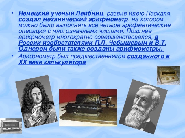 Немецкий ученый Лейбниц , развив идею Паскаля, создал механический арифмометр , на котором можно было выполнять все четыре арифметические операции с многозначными числами. Позднее арифмометр многократно совершенствовался, в России изобретателями П.Л. Чебышевым и В.Т. Однером были также созданы арифмометры. Арифмометр был предшественником созданного в XX веке калькулятора  