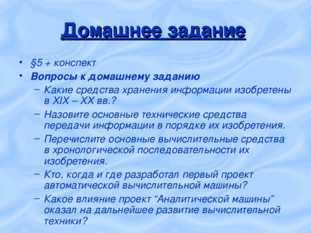 Домашнее задание §5 + конспект Вопросы к домашнему заданию Какие средства хранения информации изобретены в XIX – ХХ вв.? Назовите основные технические средства передачи информации в порядке их изобретения. Перечислите основные вычислительные средства в хронологической последовательности их изобретения. Кто, когда и где разработал первый проект автоматической вычислительной машины? Какое влияние проект “Аналитической машины” оказал на дальнейшее развитие вычислительной техники? Какие средства хранения информации изобретены в XIX – ХХ вв.? Назовите основные технические средства передачи информации в порядке их изобретения. Перечислите основные вычислительные средства в хронологической последовательности их изобретения. Кто, когда и где разработал первый проект автоматической вычислительной машины? Какое влияние проект “Аналитической машины” оказал на дальнейшее развитие вычислительной техники? 