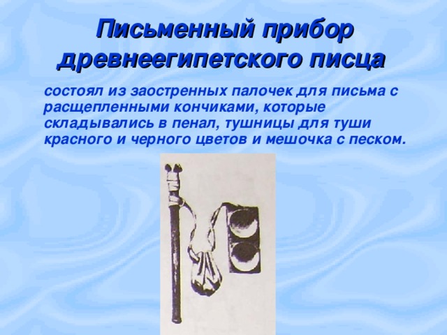 Письменный прибор древнеегипетского писца   состоял из заостренных палочек для письма с расщепленными кончиками, которые складывались в пенал, тушницы для туши красного и черного цветов и мешочка с песком.  