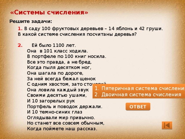 «Системы счисления» Решите задачи: 1. В саду 100 фруктовых деревьев – 14 яблонь и 42 груши. В какой системе счисления посчитаны деревья? 2. Ей было 1100 лет. Она в 101 класс ходила. В портфеле по 100 книг носила. Все это правда, а не бред. Когда пыля десятком ног, Она шагала по дороге, За ней всегда бежал щенок С одним хвостом, зато стоногий, Она ловила каждый звук Своими десятью ушами, И 10 загорелых рук Портфель и поводок держали. И 10 темно-синих глаз Оглядывали мир привычно. Но станет все совсем обычным, Когда поймете наш рассказ. Пятеричная система счисления Двоичная система счисления ОТВЕТ 
