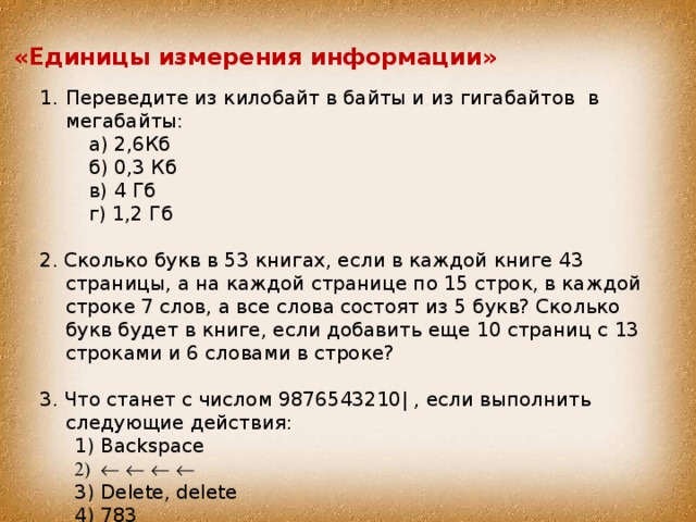 «Единицы измерения информации» Переведите из килобайт в байты и из гигабайтов в мегабайты:  а) 2,6Кб  б) 0,3 Кб  в) 4 Гб  г) 1,2 Гб 2. Сколько букв в 53 книгах, если в каждой книге 43 страницы, а на каждой странице по 15 строк, в каждой строке 7 слов, а все слова состоят из 5 букв? Сколько букв будет в книге, если добавить еще 10 страниц с 13 строками и 6 словами в строке? 3. Что станет с числом 9876543210| , если выполнить следующие действия: Backspace        Delete, delete 783 Backspace        Delete, delete 783 