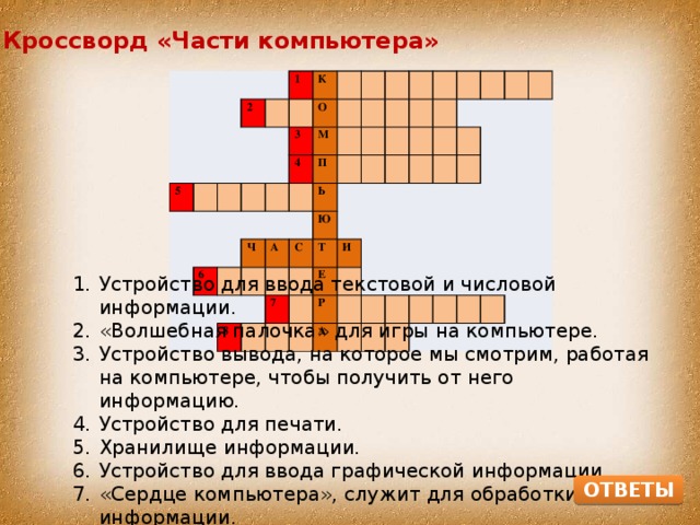 Кроссворд «Части компьютера» 2 5 1 К О 3 М 4 6 ч П Ь а Ю с 8 Т 7 и Е Р А Устройство для ввода текстовой и числовой информации. «Волшебная палочка» для игры на компьютере. Устройство вывода, на которое мы смотрим, работая на компьютере, чтобы получить от него информацию. Устройство для печати. Хранилище информации. Устройство для ввода графической информации. «Сердце компьютера», служит для обработки информации. Устройство для вывода звуковой информации. ОТВЕТЫ 