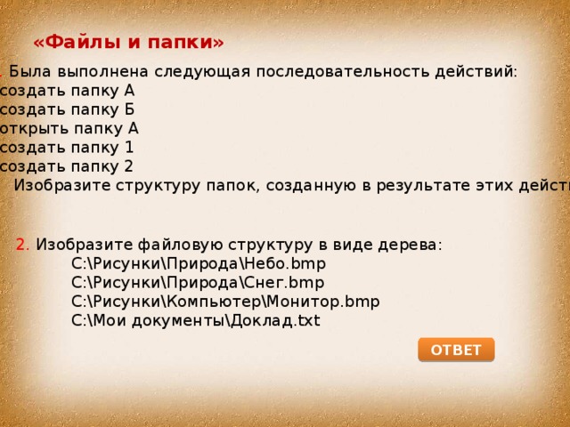 «Файлы и папки» 1. Была выполнена следующая последовательность действий:  создать папку А  создать папку Б  открыть папку А  создать папку 1  создать папку 2  Изобразите структуру папок, созданную в результате этих действий. 2. Изобразите файловую структуру в виде дерева:  С:\Рисунки\Природа\Небо.bmp  С:\Рисунки\Природа\Снег.bmp  С:\Рисунки\Компьютер\Монитор.bmp  С:\Мои документы\Доклад.txt ОТВЕТ 