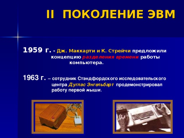 II ПОКОЛЕНИЕ ЭВМ 1959 г. - Дж. Маккарти и К. Стрейчи предложили  концепцию разделения времени работы   компьютера. 1963 г. –  сотрудник Стэндфордского исследовательского центра Дуглас  Энгельбарт продемонстрировал работу первой мыши .  